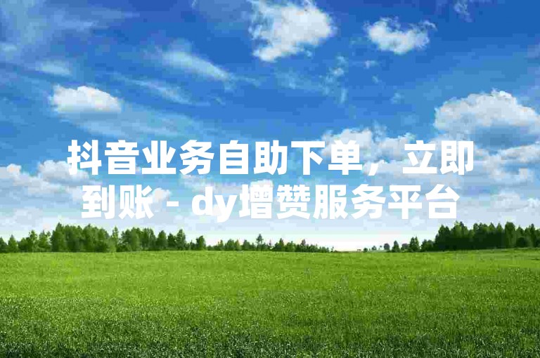 抖音业务自助下单，立即到账 - dy增赞服务平台