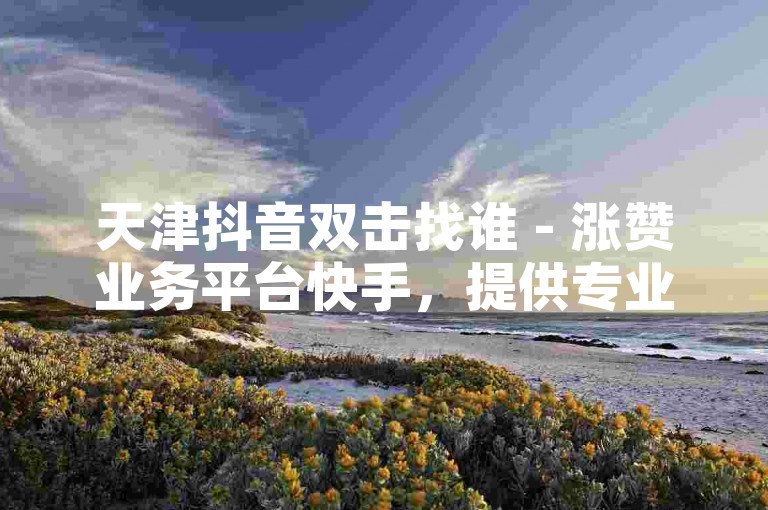 天津抖音双击找谁 - 涨赞业务平台快手，提供专业的点赞服务，助力您的视频热度飙升。