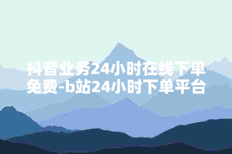 抖音业务24小时在线下单免费-b站24小时下单平台网站，提供便捷的服务体验。
