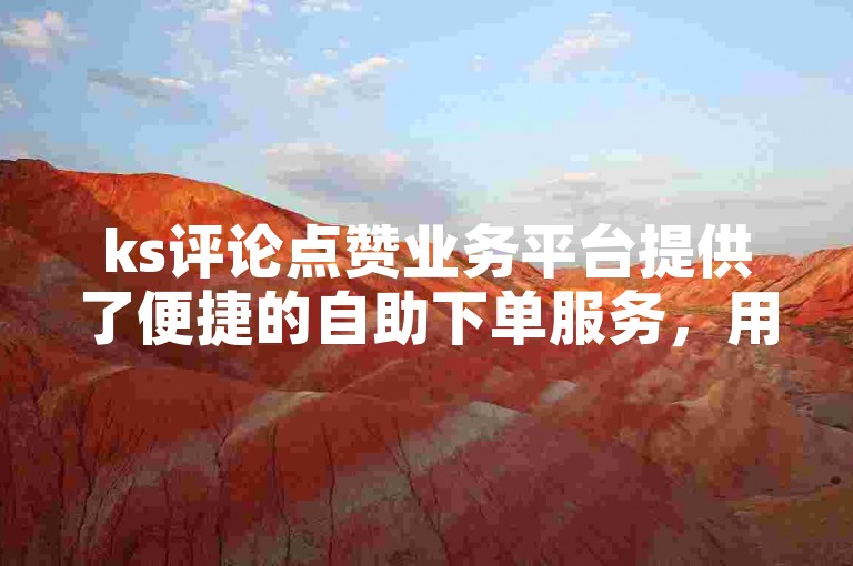 ks评论点赞业务平台提供了便捷的自助下单服务，用户可以轻松开通并享受其服务。