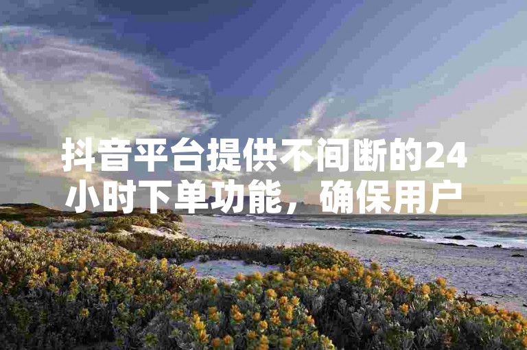 抖音平台提供不间断的24小时下单功能，确保用户随时都能完成购物。
