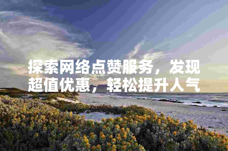 探索网络点赞服务，发现超值优惠，轻松提升人气——专业点赞平台等你来体验。