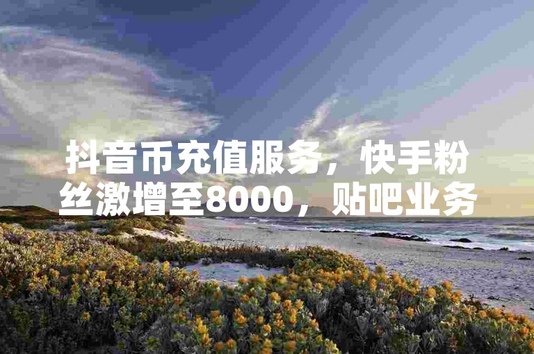 抖音币充值服务，快手粉丝激增至8000，贴吧业务全天候接单。
