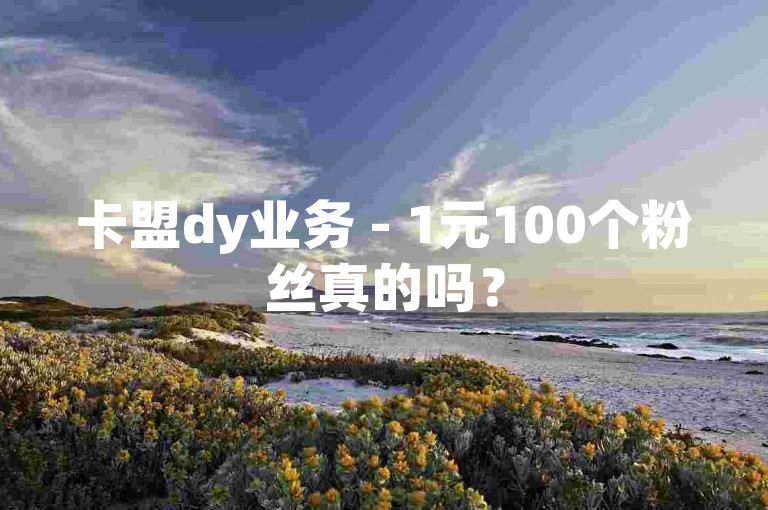 卡盟dy业务 - 1元100个粉丝真的吗？
