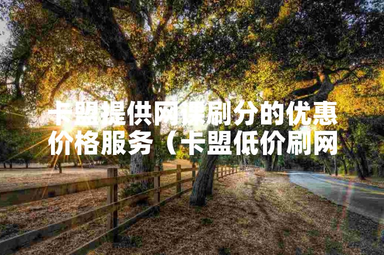 卡盟提供网课刷分的优惠价格服务（卡盟低价刷网课）。