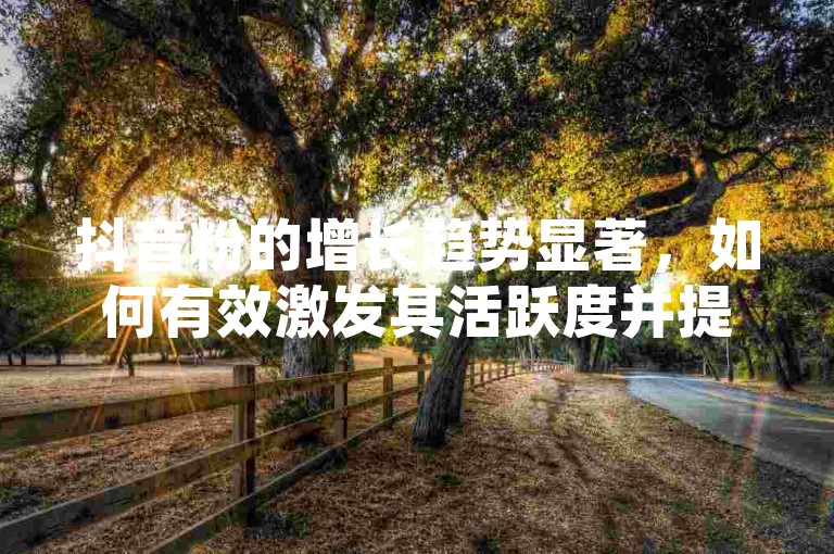 抖音粉的增长趋势显著，如何有效激发其活跃度并提升粉丝忠诚度呢？
