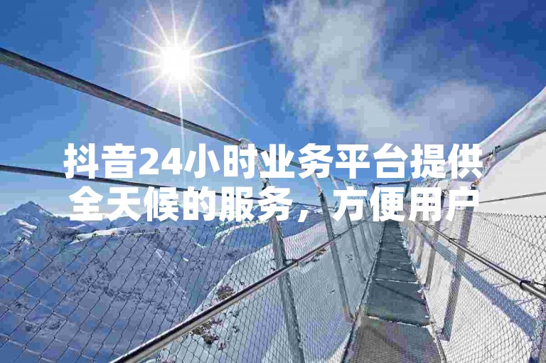 抖音24小时业务平台提供全天候的服务，方便用户随时处理相关事务。