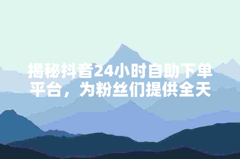 揭秘抖音24小时自助下单平台，为粉丝们提供全天候服务！2024年必备技能。