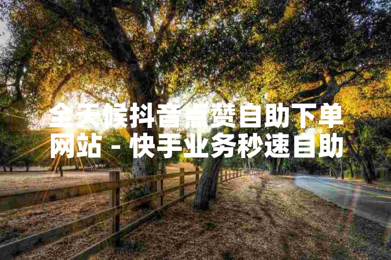 全天候抖音点赞自助下单网站 - 快手业务秒速自助服务站点