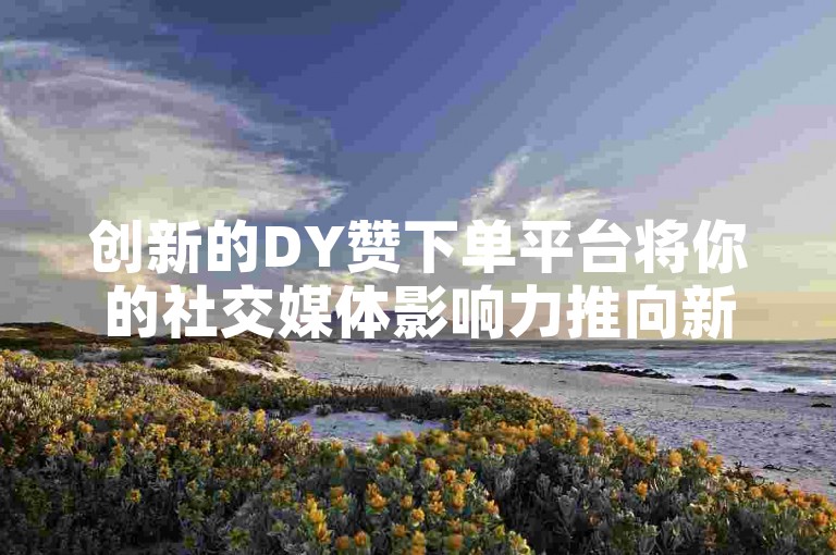 创新的DY赞下单平台将你的社交媒体影响力推向新高度，简易操作让你轻松踏上成名之路！