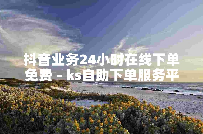 抖音业务24小时在线下单免费 - ks自助下单服务平台