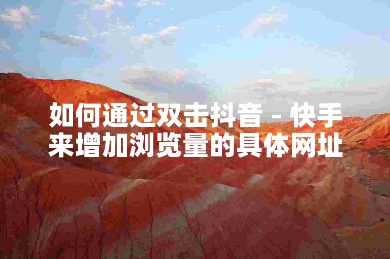 如何通过双击抖音 - 快手来增加浏览量的具体网址是什么？