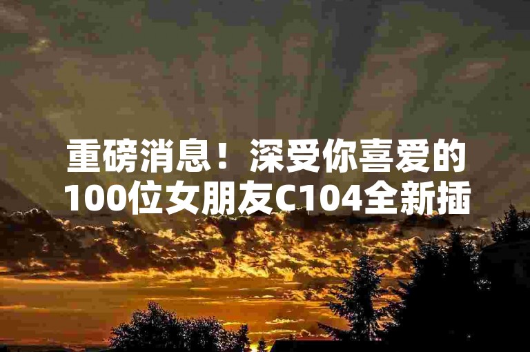重磅消息！深受你喜爱的100位女朋友C104全新插画商品温馨登场，掀起恋爱养成新风潮！
