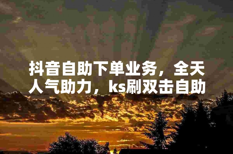 抖音自助下单业务，全天人气助力，ks刷双击自助下单秒刷。