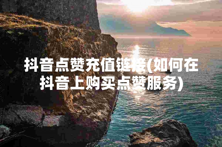 抖音点赞充值链接(如何在抖音上购买点赞服务)