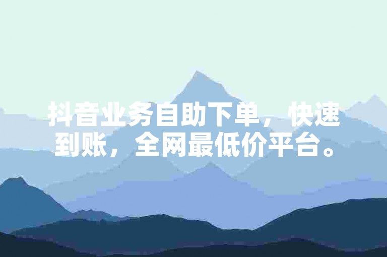 抖音业务自助下单，快速到账，全网最低价平台。