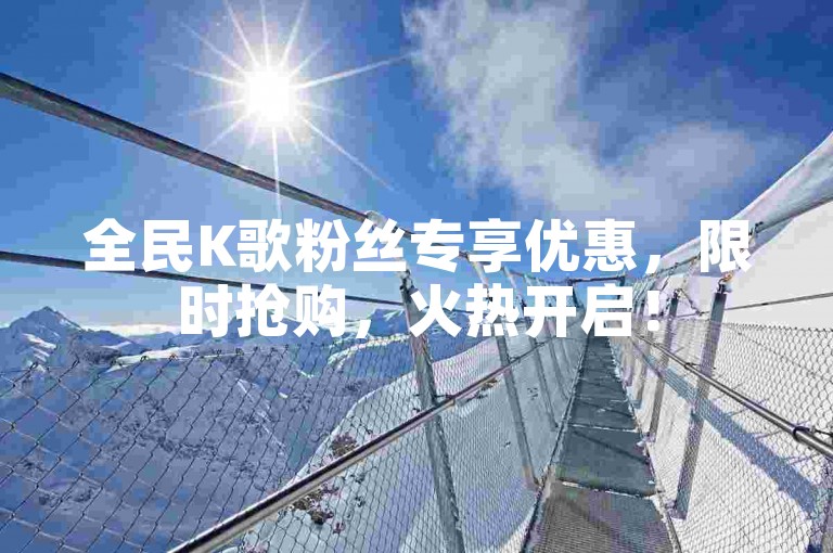 全民K歌粉丝专享优惠，限时抢购，火热开启！