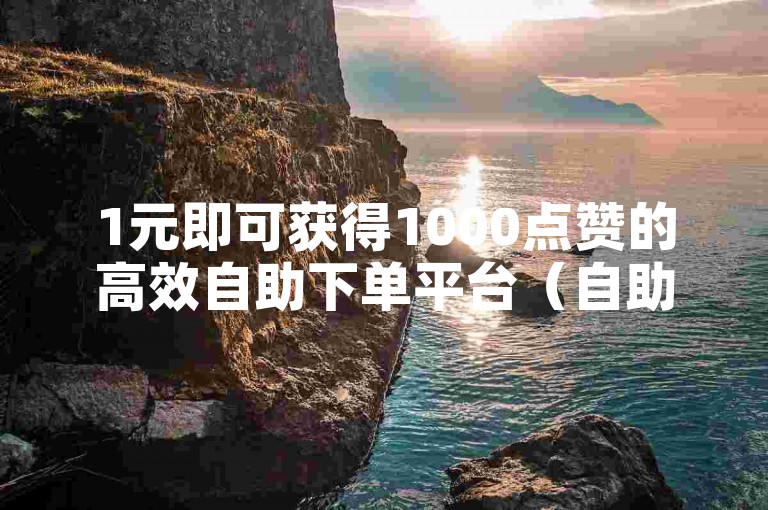 1元即可获得1000点赞的高效自助下单平台（自助下单平台，仅需1元便可获取1000个赞）