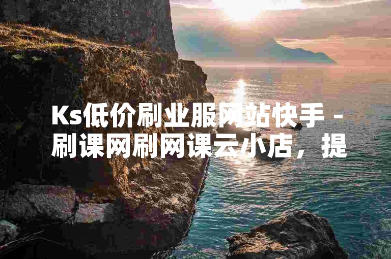 Ks低价刷业服网站快手 - 刷课网刷网课云小店，提供高效便捷的在线学习支持。