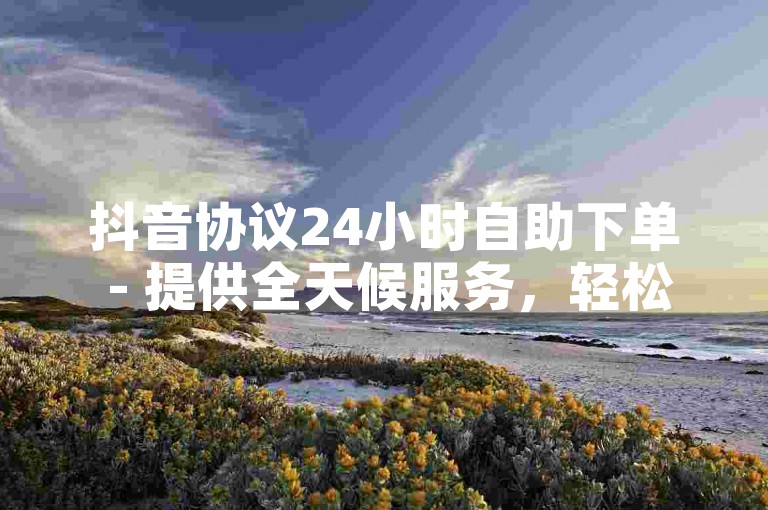 抖音协议24小时自助下单 - 提供全天候服务，轻松获取10个赞。