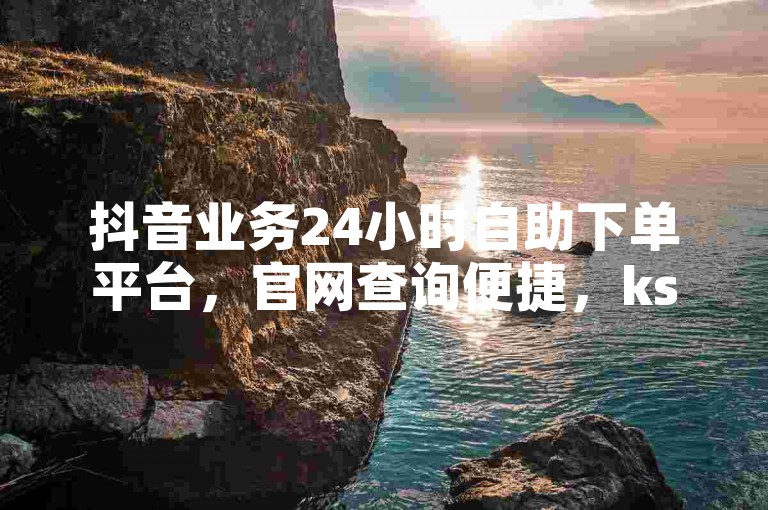 抖音业务24小时自助下单平台，官网查询便捷，ks赞免费领取。