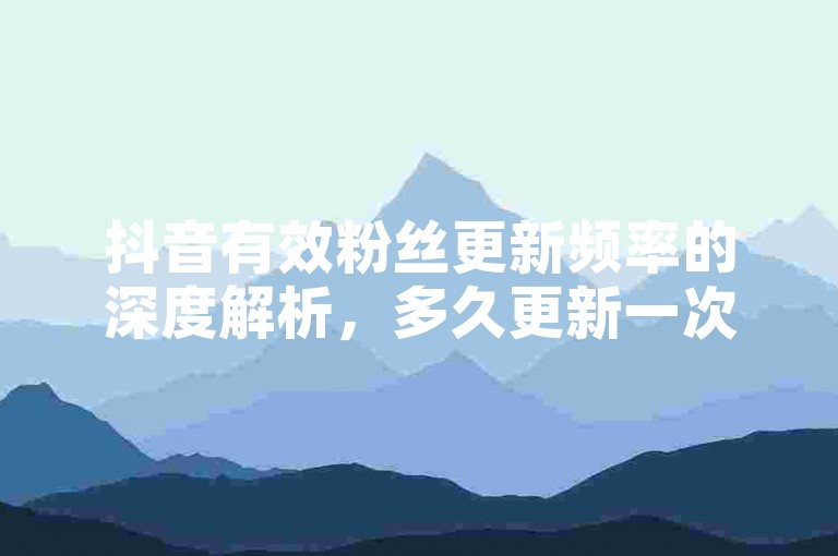抖音有效粉丝更新频率的深度解析，多久更新一次才算有效！2025必知。