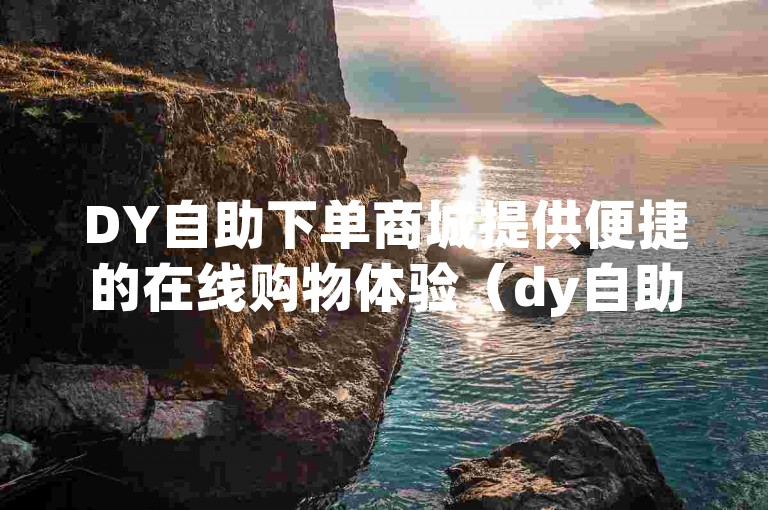 DY自助下单商城提供便捷的在线购物体验（dy自助下单商城w8h碘net自助下单）。