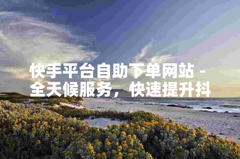 快手平台自助下单网站 - 全天候服务，快速提升抖音套餐。