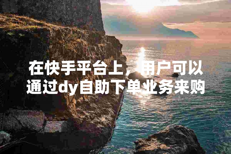 在快手平台上，用户可以通过dy自助下单业务来购买双击量。