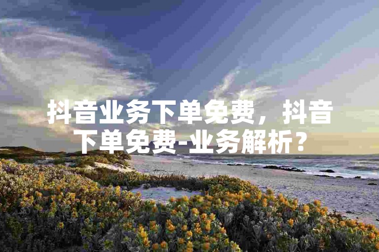 抖音业务下单免费，抖音下单免费-业务解析？