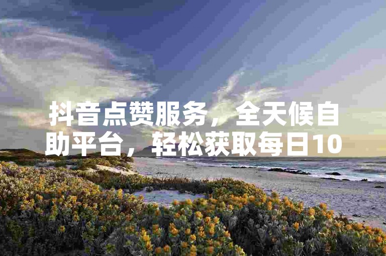 抖音点赞服务，全天候自助平台，轻松获取每日100赞。