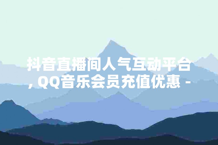 抖音直播间人气互动平台, QQ音乐会员充值优惠 - 微信视频号点赞加关注服务
