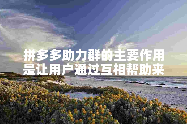 拼多多助力群的主要作用是让用户通过互相帮助来获得平台的优惠或奖励。
