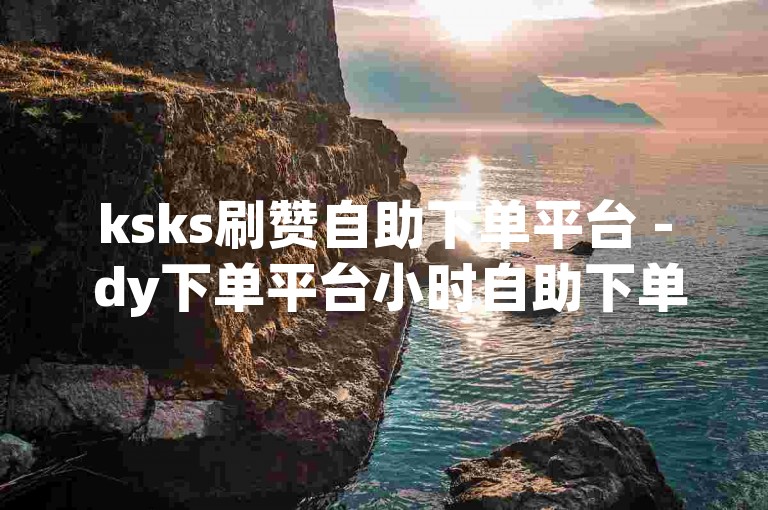 ksks刷赞自助下单平台 - dy下单平台小时自助下单