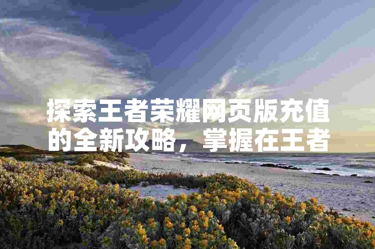 探索王者荣耀网页版充值的全新攻略，掌握在王者荣耀网页版轻松完成游戏内购的方法！2024年玩家必备技巧。