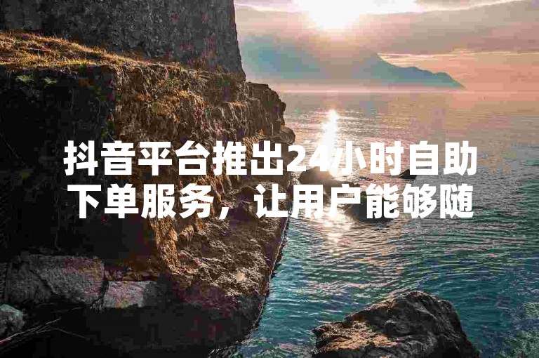抖音平台推出24小时自助下单服务，让用户能够随时免费进行自助下单操作。