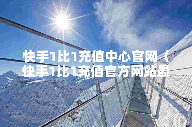 快手1比1充值中心官网（快手1比1充值官方网站最新资讯）