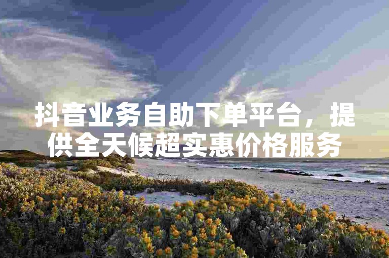 抖音业务自助下单平台，提供全天候超实惠价格服务。