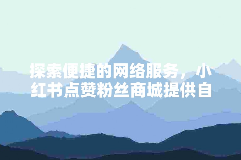 探索便捷的网络服务，小红书点赞粉丝商城提供自助下单的高效平台。