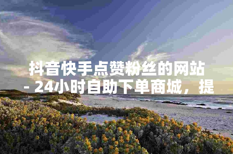 抖音快手点赞粉丝的网站 - 24小时自助下单商城，提供快速、便捷的服务。
