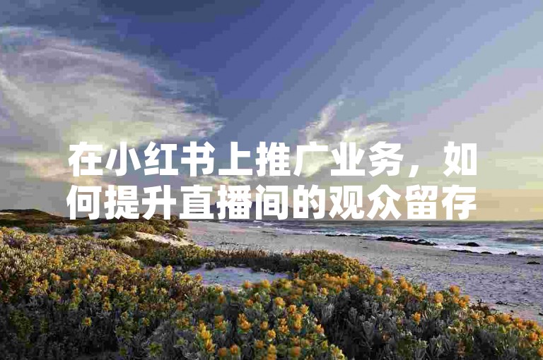 在小红书上推广业务，如何提升直播间的观众留存率以增强人气？