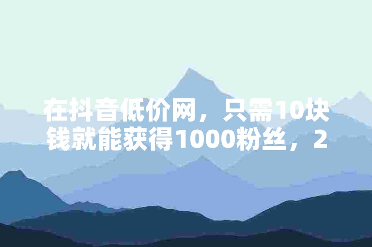 在抖音低价网，只需10块钱就能获得1000粉丝，24小时自助下单，享受全网最低价。