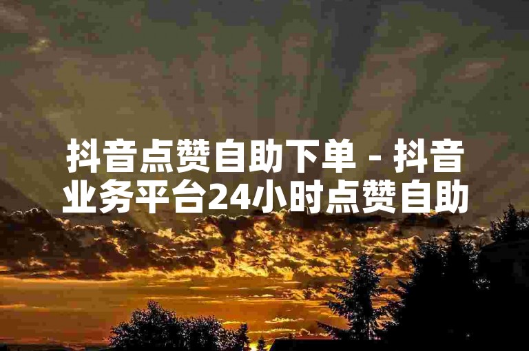 抖音点赞自助下单 - 抖音业务平台24小时点赞自助服务
