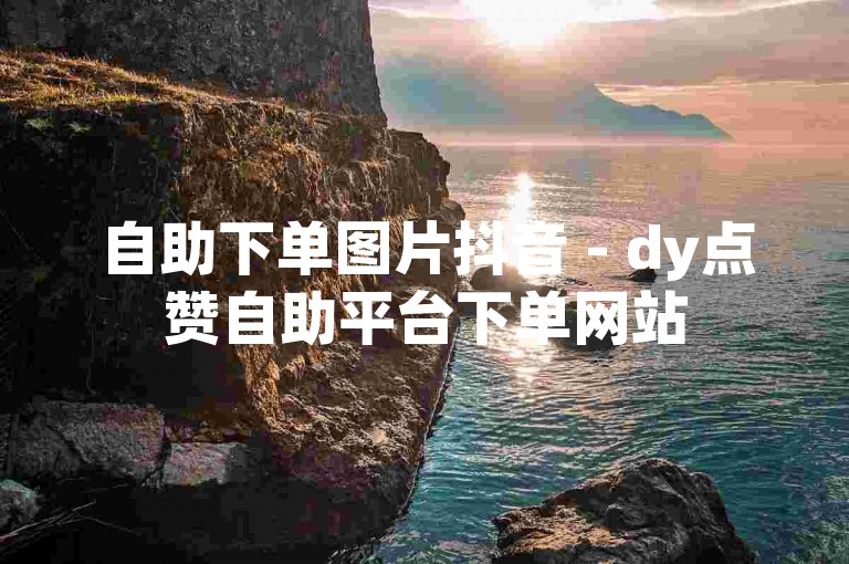自助下单图片抖音 - dy点赞自助平台下单网站