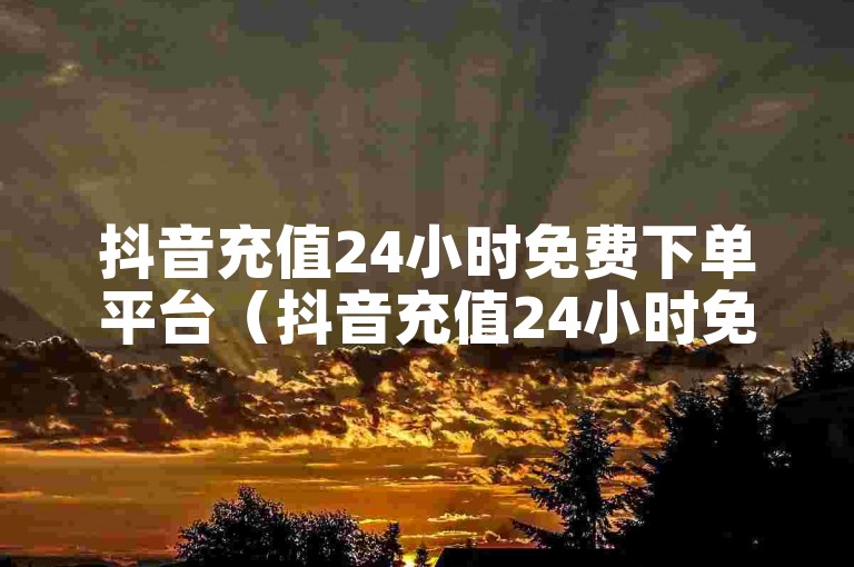 抖音充值24小时免费下单平台（抖音充值24小时免费下单、迅速到账的优质平台）