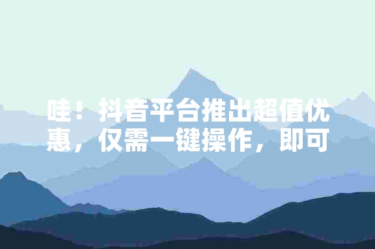 哇！抖音平台推出超值优惠，仅需一键操作，即可获得您意想不到的顶级购物体验！