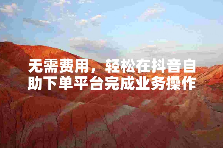 无需费用，轻松在抖音自助下单平台完成业务操作并下载。