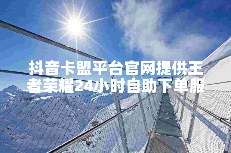 抖音卡盟平台官网提供王者荣耀24小时自助下单服务。