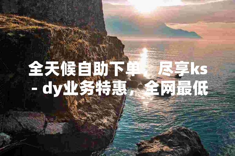 全天候自助下单，尽享ks - dy业务特惠，全网最低价平台等你来体验。