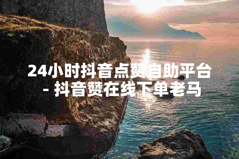24小时抖音点赞自助平台 - 抖音赞在线下单老马